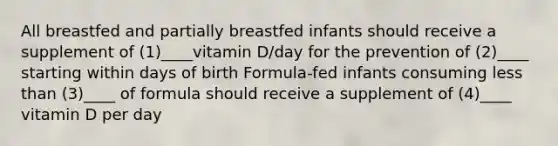 All breastfed and partially breastfed infants should receive a supplement of (1)____vitamin D/day for the prevention of (2)____ starting within days of birth Formula-fed infants consuming less than (3)____ of formula should receive a supplement of (4)____ vitamin D per day