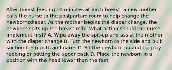 After breast-feeding 10 minutes at each breast, a new mother calls the nurse to the postpartum room to help change the newbornsdiaper. As the mother begins the diaper change, the newborn spits up the breast milk. What action should the nurse implement first? A. Wipe away the spit-up and assist the mother with the diaper change B. Turn the newborn to the side and bulb suction <a href='https://www.questionai.com/knowledge/krBoWYDU6j-the-mouth' class='anchor-knowledge'>the mouth</a> and nares C. Sit the newborn up and burp by rubbing or patting the upper back D. Place the newborn in a position with the head lower than the feet