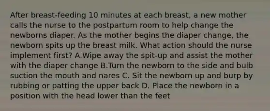 After breast-feeding 10 minutes at each breast, a new mother calls the nurse to the postpartum room to help change the newborns diaper. As the mother begins the diaper change, the newborn spits up the breast milk. What action should the nurse implement first? A.Wipe away the spit-up and assist the mother with the diaper change B.Turn the newborn to the side and bulb suction the mouth and nares C. Sit the newborn up and burp by rubbing or patting the upper back D. Place the newborn in a position with the head lower than the feet