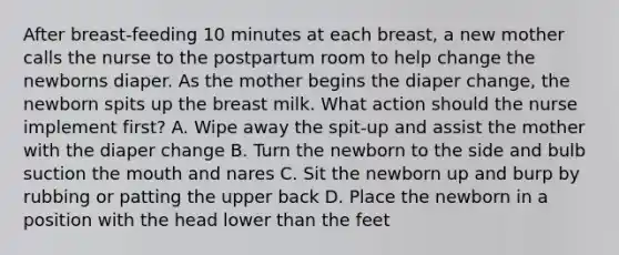 After breast-feeding 10 minutes at each breast, a new mother calls the nurse to the postpartum room to help change the newborns diaper. As the mother begins the diaper change, the newborn spits up the breast milk. What action should the nurse implement first? A. Wipe away the spit-up and assist the mother with the diaper change B. Turn the newborn to the side and bulb suction the mouth and nares C. Sit the newborn up and burp by rubbing or patting the upper back D. Place the newborn in a position with the head lower than the feet