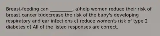 Breast-feeding can __________. a)help women reduce their risk of breast cancer b)decrease the risk of the baby's developing respiratory and ear infections c) reduce women's risk of type 2 diabetes d) All of the listed responses are correct.