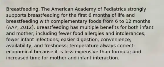 Breastfeeding. The American Academy of Pediatrics strongly supports breastfeeding for the first 6 months of life and breastfeeding with complementary foods from 6 to 12 months (AAP, 2012). Breastfeeding has multiple benefits for both infant and mother, including fewer food allergies and intolerances; fewer infant infections; easier digestion; convenience, availability, and freshness; temperature always correct; economical because it is less expensive than formula; and increased time for mother and infant interaction.