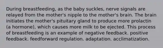 During breastfeeding, as the baby suckles, nerve signals are relayed from the mother's nipple to the mother's brain. The brain initiates the mother's pituitary gland to produce more prolactin (a hormone), which causes more milk to be ejected. This process of breastfeeding is an example of negative feedback. positive feedback. feedforward regulation. adaptation. acclimatization.