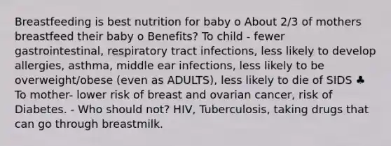 Breastfeeding is best nutrition for baby o About 2/3 of mothers breastfeed their baby o Benefits? To child - fewer gastrointestinal, respiratory tract infections, less likely to develop allergies, asthma, middle ear infections, less likely to be overweight/obese (even as ADULTS), less likely to die of SIDS ♣ To mother- lower risk of breast and ovarian cancer, risk of Diabetes. - Who should not? HIV, Tuberculosis, taking drugs that can go through breastmilk.