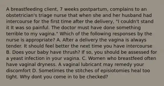 A breastfeeding client, 7 weeks postpartum, complains to an obstetrician's triage nurse that when she and her husband had intercourse for the first time after the delivery, "I couldn't stand it It was so painful. The doctor must have done something terrible to my vagina." Which of the following responses by the nurse is appropriate? A. After a delivery the vagina is always tender. It should feel better the next time you have intercourse B. Does your baby have thrush? If so, you should be assessed for a yeast infection in your vagina. C. Women who breastfeed often have vaginal dryness. A vaginal lubricant may remedy your discomfort D. Sometimes the stitches of episiotomies heal too tight. Why dont you come in to be checked?