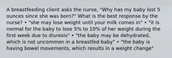 A breastfeeding client asks the nurse, "Why has my baby lost 5 ounces since she was born?" What is the best response by the nurse? • "she may lose weight until your milk comes in" • "it is normal for the baby to lose 5% to 10% of her weight during the first week due to diuresis" • "the baby may be dehydrated, which is not uncommon in a breastfed baby" • "the baby is having bowel movements, which results in a weight change"