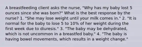 A breastfeeding client asks the nurse, "Why has my baby lost 5 ounces since she was born?" What is the best response by the nurse? 1. "She may lose weight until your milk comes in." 2. "It is normal for the baby to lose 5 to 10% of her weight during the first week due to diuresis." 3. "The baby may be dehydrated, which is not uncommon in a breastfed baby." 4. "The baby is having bowel movements, which results in a weight change."