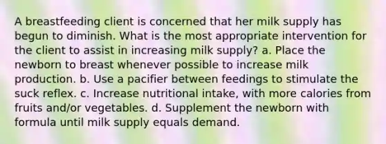 A breastfeeding client is concerned that her milk supply has begun to diminish. What is the most appropriate intervention for the client to assist in increasing milk supply? a. Place the newborn to breast whenever possible to increase milk production. b. Use a pacifier between feedings to stimulate the suck reflex. c. Increase nutritional intake, with more calories from fruits and/or vegetables. d. Supplement the newborn with formula until milk supply equals demand.