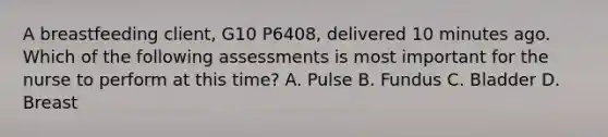 A breastfeeding client, G10 P6408, delivered 10 minutes ago. Which of the following assessments is most important for the nurse to perform at this time? A. Pulse B. Fundus C. Bladder D. Breast