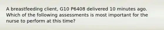 A breastfeeding client, G10 P6408 delivered 10 minutes ago. Which of the following assessments is most important for the nurse to perform at this time?