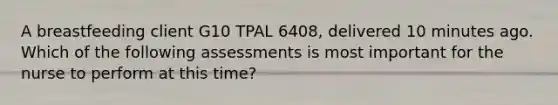 A breastfeeding client G10 TPAL 6408, delivered 10 minutes ago. Which of the following assessments is most important for the nurse to perform at this time?