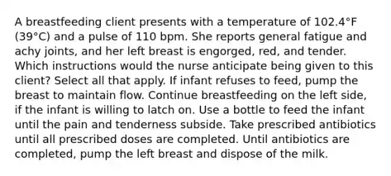 A breastfeeding client presents with a temperature of 102.4°F (39°C) and a pulse of 110 bpm. She reports general fatigue and achy joints, and her left breast is engorged, red, and tender. Which instructions would the nurse anticipate being given to this client? Select all that apply. If infant refuses to feed, pump the breast to maintain flow. Continue breastfeeding on the left side, if the infant is willing to latch on. Use a bottle to feed the infant until the pain and tenderness subside. Take prescribed antibiotics until all prescribed doses are completed. Until antibiotics are completed, pump the left breast and dispose of the milk.