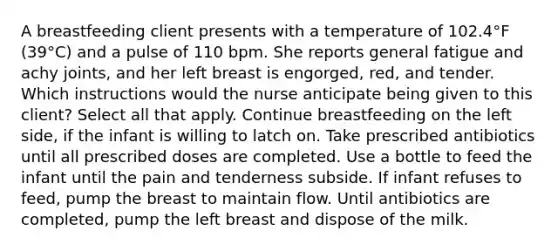 A breastfeeding client presents with a temperature of 102.4°F (39°C) and a pulse of 110 bpm. She reports general fatigue and achy joints, and her left breast is engorged, red, and tender. Which instructions would the nurse anticipate being given to this client? Select all that apply. Continue breastfeeding on the left side, if the infant is willing to latch on. Take prescribed antibiotics until all prescribed doses are completed. Use a bottle to feed the infant until the pain and tenderness subside. If infant refuses to feed, pump the breast to maintain flow. Until antibiotics are completed, pump the left breast and dispose of the milk.