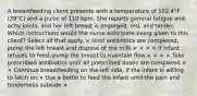 A breastfeeding client presents with a temperature of 102.4°F (39°C) and a pulse of 110 bpm. She reports general fatigue and achy joints, and her left breast is engorged, red, and tender. Which instructions would the nurse anticipate being given to this client? Select all that apply. × Until antibiotics are completed, pump the left breast and dispose of the milk.× × × × If infant refuses to feed, pump the breast to maintain flow.× × × × Take prescribed antibiotics until all prescribed doses are completed.× × Continue breastfeeding on the left side, if the infant is willing to latch on.× Use a bottle to feed the infant until the pain and tenderness subside.×