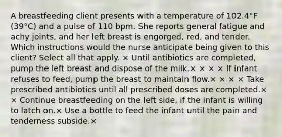 A breastfeeding client presents with a temperature of 102.4°F (39°C) and a pulse of 110 bpm. She reports general fatigue and achy joints, and her left breast is engorged, red, and tender. Which instructions would the nurse anticipate being given to this client? Select all that apply. × Until antibiotics are completed, pump the left breast and dispose of the milk.× × × × If infant refuses to feed, pump the breast to maintain flow.× × × × Take prescribed antibiotics until all prescribed doses are completed.× × Continue breastfeeding on the left side, if the infant is willing to latch on.× Use a bottle to feed the infant until the pain and tenderness subside.×