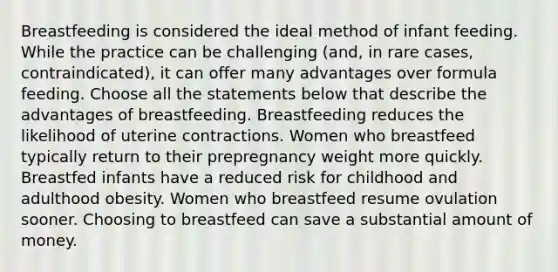 Breastfeeding is considered the ideal method of infant feeding. While the practice can be challenging (and, in rare cases, contraindicated), it can offer many advantages over formula feeding. Choose all the statements below that describe the advantages of breastfeeding. Breastfeeding reduces the likelihood of uterine contractions. Women who breastfeed typically return to their prepregnancy weight more quickly. Breastfed infants have a reduced risk for childhood and adulthood obesity. Women who breastfeed resume ovulation sooner. Choosing to breastfeed can save a substantial amount of money.