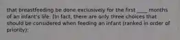 that breastfeeding be done exclusively for the first ____ months of an infant's life. [In fact, there are only three choices that should be considered when feeding an infant (ranked in order of priority):