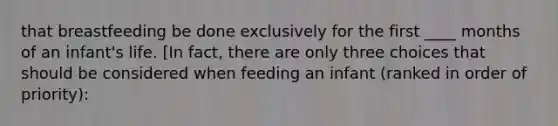 that breastfeeding be done exclusively for the first ____ months of an infant's life. [In fact, there are only three choices that should be considered when feeding an infant (ranked in order of priority):