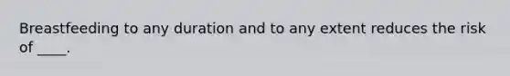 Breastfeeding to any duration and to any extent reduces the risk of ____.