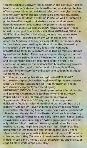 *Breastfeeding exclusively first 6 months* and continue A critical health decision Evidence that breastfeeding provides protective effect against infant and childhood infections, allergies, asthma, inflammatory bowel disease, Necrotizing Enterocolitis, sepsis, and sudden infant death syndrome (SIDS). As well as sustained protective effects against diabetes, cancer, and improved neurodevelopmental outcomes *All preterm infants should receive human milk as primary diet*: Mom's own milk - From breast, or pumped Donor milk - Milk Bank (HMBANA) FORMULA SAFETY: *iron-fortified milk* dilute properly - too much water - hyponatremia - seizures get warm water out of sink The American Academy of Pediatrics supports the recommendation for *exclusive breastfeeding for about 6 months, followed by introduction of complementary foods, with continued breastfeeding through 12 months or as long as mutually desired by mother and baby*. There is a conceptual change in that the decision to breastfeed is not a lifestyle choice but rather a basic and critical health decision regarding infant welfare. This conclusion is based on the evidence that breastfeeding provides a protective effect against infant and childhood infections, allergies, inflammatory bowel disease, and sudden infant death syndrome (SIDS). http://pediatrics.aappublications.org/content/129/3/e827 http://www2.aap.org/breastfeeding/files/pdf/Spring2012Newsletter.pdf 12 months - screening test - Hgb (fingerprick) Photo: http://www.shelbycountybreastfeeding.org/ NUTRITION/DENTITION Breast feeding exclusively first 6 months and continue *Alternative Fe fortified formula for 1st year*. Proper dilution is key for formulas Do not microwave Supplements: *Fluoride 0.25 mg daily*, if drinking water deficient in fluoride - *after 6 months* *Iron - screen Hgb at 12 months* *Vitamin D* - given at birth to prevent Rickets *Food introduction after turning 6 months-one new a week-spoon feed* *Rice Cereal- Vegetables-Fruits-Meats*- Continue Breastfeeding or Infant Formula *Foods to avoid early- cow's milk, honey, citrus, strawberries, apple juice, eggs * *White grape juice* is allowed, only *4-6 oz / day* maximum Weaning- gradual, replace one feeding at a time. Nighttime bottle wean last. Teeth brushing-using water or less than pea size of toothpaste until 2 years *Avoid- bottle propping, milk in bed, and fruit juices* 12 months - screening test - Hbg (fingerprick) brush teeth with water no milk in bed no cow's milk, honey , citrus, strawberries, apple juice, or eggs till older white grape juice okay