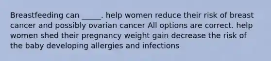 Breastfeeding can _____. help women reduce their risk of breast cancer and possibly ovarian cancer All options are correct. help women shed their pregnancy weight gain decrease the risk of the baby developing allergies and infections