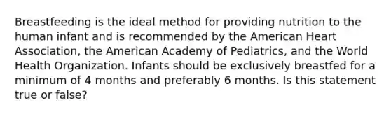 Breastfeeding is the ideal method for providing nutrition to the human infant and is recommended by the American Heart Association, the American Academy of Pediatrics, and the World Health Organization. Infants should be exclusively breastfed for a minimum of 4 months and preferably 6 months. Is this statement true or false?