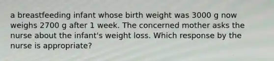 a breastfeeding infant whose birth weight was 3000 g now weighs 2700 g after 1 week. The concerned mother asks the nurse about the infant's weight loss. Which response by the nurse is appropriate?