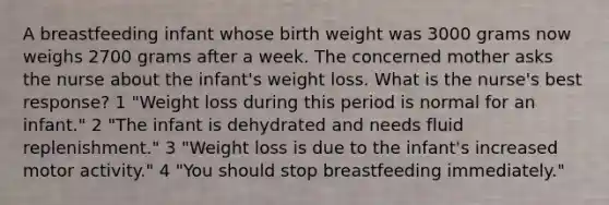 A breastfeeding infant whose birth weight was 3000 grams now weighs 2700 grams after a week. The concerned mother asks the nurse about the infant's weight loss. What is the nurse's best response? 1 "Weight loss during this period is normal for an infant." 2 "The infant is dehydrated and needs fluid replenishment." 3 "Weight loss is due to the infant's increased motor activity." 4 "You should stop breastfeeding immediately."