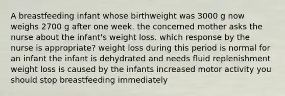 A breastfeeding infant whose birthweight was 3000 g now weighs 2700 g after one week. the concerned mother asks the nurse about the infant's weight loss. which response by the nurse is appropriate? weight loss during this period is normal for an infant the infant is dehydrated and needs fluid replenishment weight loss is caused by the infants increased motor activity you should stop breastfeeding immediately