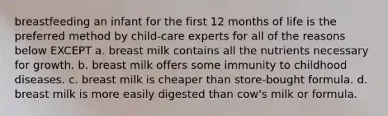 breastfeeding an infant for the first 12 months of life is the preferred method by child-care experts for all of the reasons below EXCEPT a. breast milk contains all the nutrients necessary for growth. b. breast milk offers some immunity to childhood diseases. c. breast milk is cheaper than store-bought formula. d. breast milk is more easily digested than cow's milk or formula.