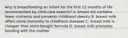 why is breastfeeding an infant for the first 12 months of life recommended by child-care experts? A. breast mil contains fewer nutrients and prevents childhood obesity B. breast milk offers some immunity to childhood diseases C. breast milk is cheaper than store-bought formula D. breast milk promotes bonding with the mother