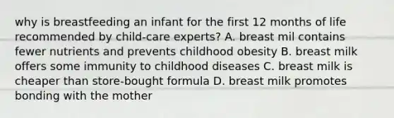 why is breastfeeding an infant for the first 12 months of life recommended by child-care experts? A. breast mil contains fewer nutrients and prevents childhood obesity B. breast milk offers some immunity to childhood diseases C. breast milk is cheaper than store-bought formula D. breast milk promotes bonding with the mother