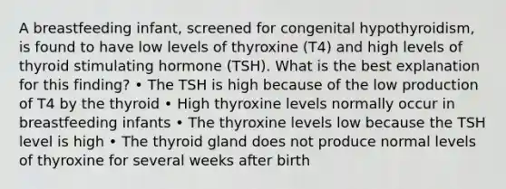 A breastfeeding infant, screened for congenital hypothyroidism, is found to have low levels of thyroxine (T4) and high levels of thyroid stimulating hormone (TSH). What is the best explanation for this finding? • The TSH is high because of the low production of T4 by the thyroid • High thyroxine levels normally occur in breastfeeding infants • The thyroxine levels low because the TSH level is high • The thyroid gland does not produce normal levels of thyroxine for several weeks after birth