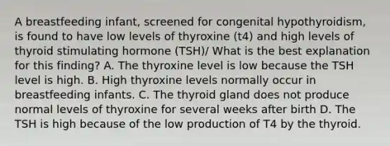 A breastfeeding infant, screened for congenital hypothyroidism, is found to have low levels of thyroxine (t4) and high levels of thyroid stimulating hormone (TSH)/ What is the best explanation for this finding? A. The thyroxine level is low because the TSH level is high. B. High thyroxine levels normally occur in breastfeeding infants. C. The thyroid gland does not produce normal levels of thyroxine for several weeks after birth D. The TSH is high because of the low production of T4 by the thyroid.