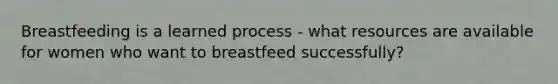 Breastfeeding is a learned process - what resources are available for women who want to breastfeed successfully?