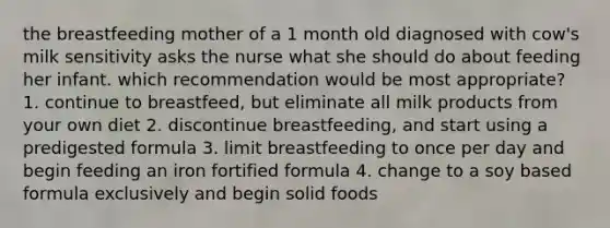 the breastfeeding mother of a 1 month old diagnosed with cow's milk sensitivity asks the nurse what she should do about feeding her infant. which recommendation would be most appropriate? 1. continue to breastfeed, but eliminate all milk products from your own diet 2. discontinue breastfeeding, and start using a predigested formula 3. limit breastfeeding to once per day and begin feeding an iron fortified formula 4. change to a soy based formula exclusively and begin solid foods