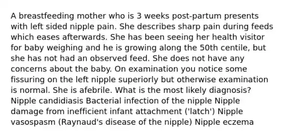 A breastfeeding mother who is 3 weeks post-partum presents with left sided nipple pain. She describes sharp pain during feeds which eases afterwards. She has been seeing her health visitor for baby weighing and he is growing along the 50th centile, but she has not had an observed feed. She does not have any concerns about the baby. On examination you notice some fissuring on the left nipple superiorly but otherwise examination is normal. She is afebrile. What is the most likely diagnosis? Nipple candidiasis Bacterial infection of the nipple Nipple damage from inefficient infant attachment ('latch') Nipple vasospasm (Raynaud's disease of the nipple) Nipple eczema