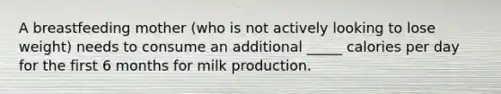 A breastfeeding mother (who is not actively looking to lose weight) needs to consume an additional _____ calories per day for the first 6 months for milk production.