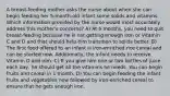 A breast-feeding mother asks the nurse about when she can begin feeding her 5-month-old infant some solids and vitamins. Which information provided by the nurse would most accurately address this mother's concerns? A) At 6 months, you need to quit breast-feeding because he is not getting enough iron or Vitamin C and D and that should help him transition to solids better. B) The first food offered to an infant is iron-enriched rice cereal and can be started now. Additionally, the infant needs to receive Vitamin D and iron. C) If you give him one or two bottles of juice each day, he should get all the vitamins he needs. You can begin fruits and cereal in 1 month. D) You can begin feeding the infant fruits and vegetables now followed by iron-enriched cereal to ensure that he gets enough iron.