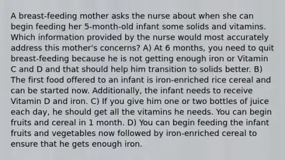 A breast-feeding mother asks the nurse about when she can begin feeding her 5-month-old infant some solids and vitamins. Which information provided by the nurse would most accurately address this mother's concerns? A) At 6 months, you need to quit breast-feeding because he is not getting enough iron or Vitamin C and D and that should help him transition to solids better. B) The first food offered to an infant is iron-enriched rice cereal and can be started now. Additionally, the infant needs to receive Vitamin D and iron. C) If you give him one or two bottles of juice each day, he should get all the vitamins he needs. You can begin fruits and cereal in 1 month. D) You can begin feeding the infant fruits and vegetables now followed by iron-enriched cereal to ensure that he gets enough iron.