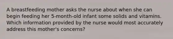 A breastfeeding mother asks the nurse about when she can begin feeding her 5-month-old infant some solids and vitamins. Which information provided by the nurse would most accurately address this mother's concerns?