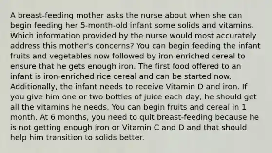 A breast-feeding mother asks the nurse about when she can begin feeding her 5-month-old infant some solids and vitamins. Which information provided by the nurse would most accurately address this mother's concerns? You can begin feeding the infant fruits and vegetables now followed by iron-enriched cereal to ensure that he gets enough iron. The first food offered to an infant is iron-enriched rice cereal and can be started now. Additionally, the infant needs to receive Vitamin D and iron. If you give him one or two bottles of juice each day, he should get all the vitamins he needs. You can begin fruits and cereal in 1 month. At 6 months, you need to quit breast-feeding because he is not getting enough iron or Vitamin C and D and that should help him transition to solids better.