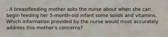 . A breastfeeding mother asks the nurse about when she can begin feeding her 5-month-old infant some solids and vitamins. Which information provided by the nurse would most accurately address this mother's concerns?