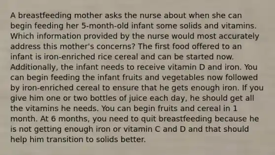 A breastfeeding mother asks the nurse about when she can begin feeding her 5-month-old infant some solids and vitamins. Which information provided by the nurse would most accurately address this mother's concerns? The first food offered to an infant is iron-enriched rice cereal and can be started now. Additionally, the infant needs to receive vitamin D and iron. You can begin feeding the infant fruits and vegetables now followed by iron-enriched cereal to ensure that he gets enough iron. If you give him one or two bottles of juice each day, he should get all the vitamins he needs. You can begin fruits and cereal in 1 month. At 6 months, you need to quit breastfeeding because he is not getting enough iron or vitamin C and D and that should help him transition to solids better.