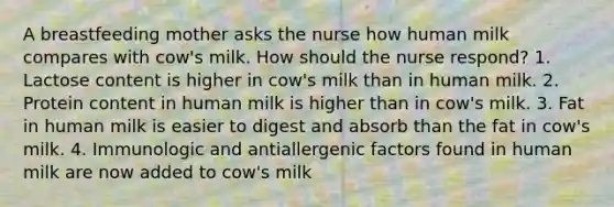 A breastfeeding mother asks the nurse how human milk compares with cow's milk. How should the nurse respond? 1. Lactose content is higher in cow's milk than in human milk. 2. Protein content in human milk is higher than in cow's milk. 3. Fat in human milk is easier to digest and absorb than the fat in cow's milk. 4. Immunologic and antiallergenic factors found in human milk are now added to cow's milk