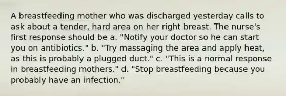 A breastfeeding mother who was discharged yesterday calls to ask about a tender, hard area on her right breast. The nurse's first response should be a. "Notify your doctor so he can start you on antibiotics." b. "Try massaging the area and apply heat, as this is probably a plugged duct." c. "This is a normal response in breastfeeding mothers." d. "Stop breastfeeding because you probably have an infection."