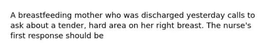 A breastfeeding mother who was discharged yesterday calls to ask about a tender, hard area on her right breast. The nurse's first response should be