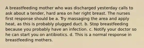 A breastfeeding mother who was discharged yesterday calls to ask about a tender, hard area on her right breast. The nurses first response should be a. Try massaging the area and apply heat, as this is probably plugged duct. b. Stop breastfeeding because you probably have an infection. c. Notify your doctor so he can start you on antibiotics. d. This is a normal response in breastfeeding mothers.