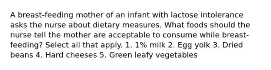 A breast-feeding mother of an infant with lactose intolerance asks the nurse about dietary measures. What foods should the nurse tell the mother are acceptable to consume while breast-feeding? Select all that apply. 1. 1% milk 2. Egg yolk 3. Dried beans 4. Hard cheeses 5. Green leafy vegetables