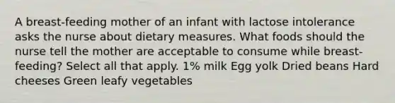 A breast-feeding mother of an infant with lactose intolerance asks the nurse about dietary measures. What foods should the nurse tell the mother are acceptable to consume while breast-feeding? Select all that apply. 1% milk Egg yolk Dried beans Hard cheeses Green leafy vegetables